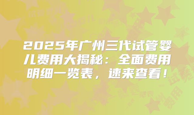2025年广州三代试管婴儿费用大揭秘：全面费用明细一览表，速来查看！