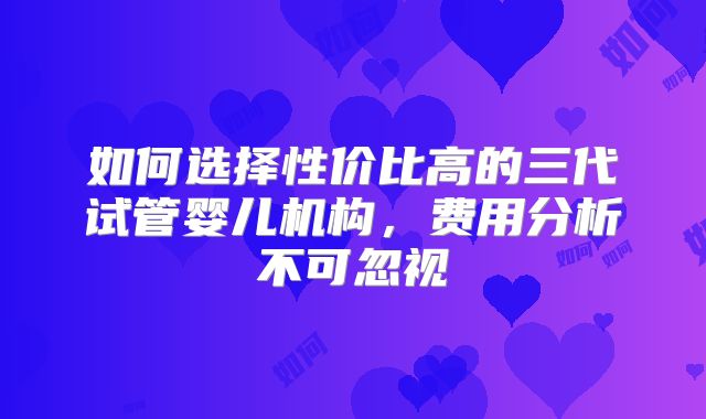 如何选择性价比高的三代试管婴儿机构，费用分析不可忽视