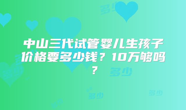 中山三代试管婴儿生孩子价格要多少钱？10万够吗？