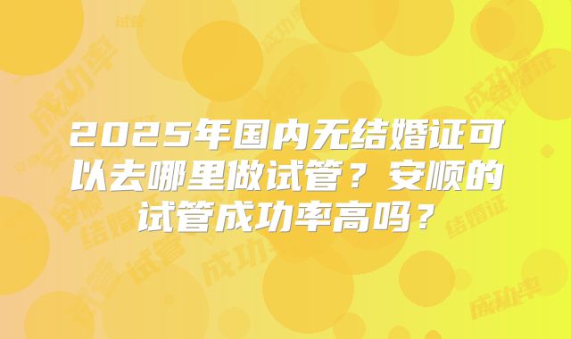 2025年国内无结婚证可以去哪里做试管?安顺的试管成功率高吗?