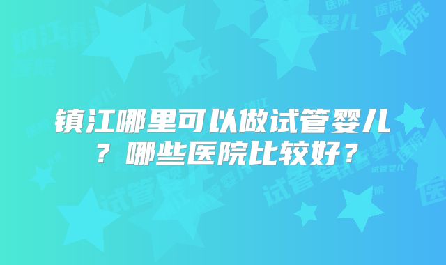 镇江哪里可以做试管婴儿?哪些医院比较好?
