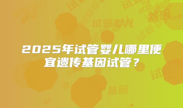2025年试管婴儿哪里便宜遗传基因试管？