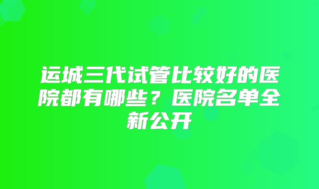 运城三代试管比较好的医院都有哪些？医院名单全新公开
