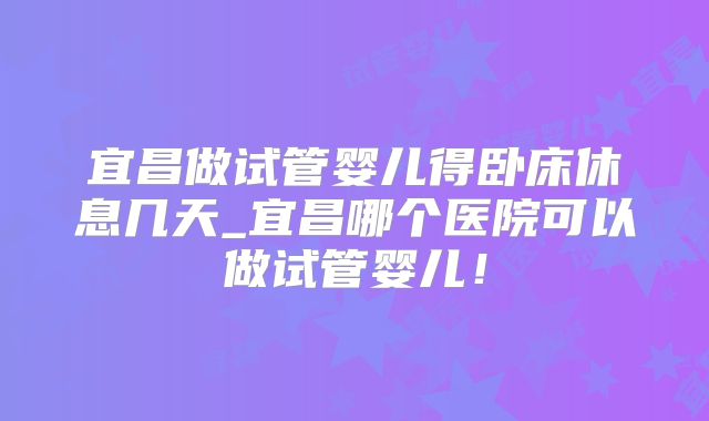 宜昌做试管婴儿得卧床休息几天_宜昌哪个医院可以做试管婴儿！