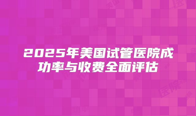 2025年美国试管医院成功率与收费全面评估