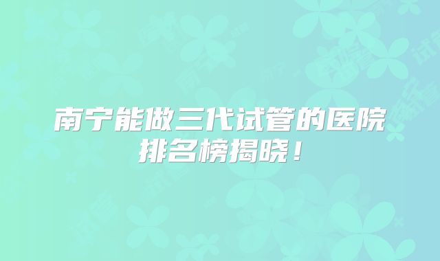 南宁能做三代试管的医院排名榜揭晓！