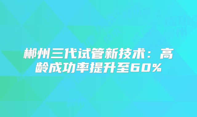 郴州三代试管新技术:高龄成功率提升至60%
