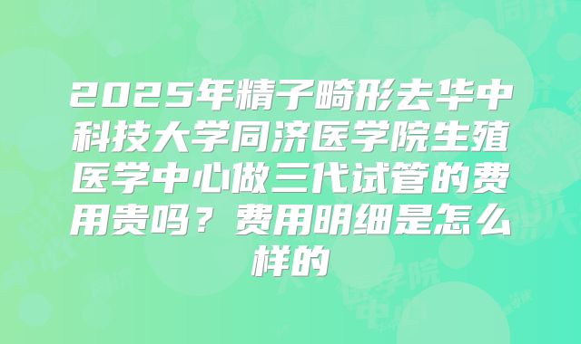 2025年精子畸形去华中科技大学同济医学院生殖医学中心做三代试管的费用贵吗?费用明细是怎么样的