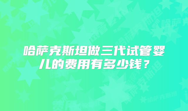 哈萨克斯坦做三代试管婴儿的费用有多少钱？