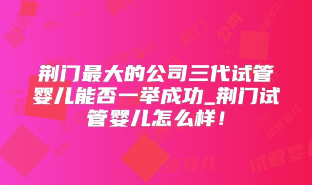荆门最大的公司三代试管婴儿能否一举成功_荆门试管婴儿怎么样！