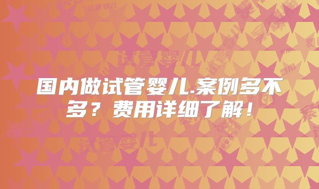 国内做试管婴儿.案例多不多？费用详细了解！