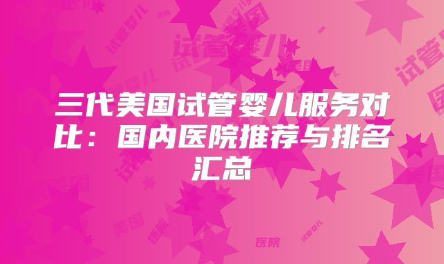 三代美国试管婴儿服务对比：国内医院推荐与排名汇总