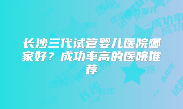 长沙三代试管婴儿医院哪家好？成功率高的医院推荐