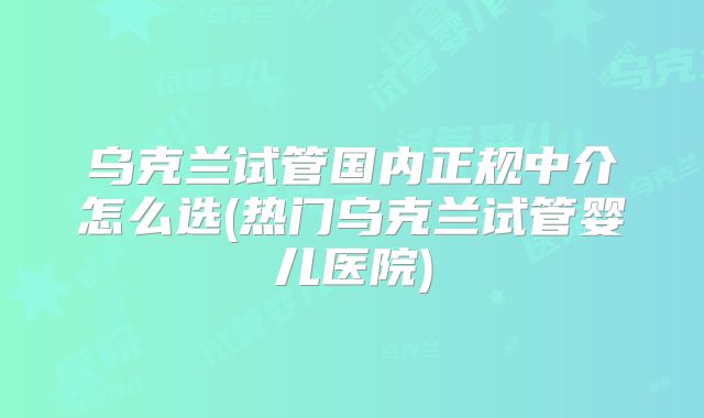 乌克兰试管国内正规中介怎么选(热门乌克兰试管婴儿医院)