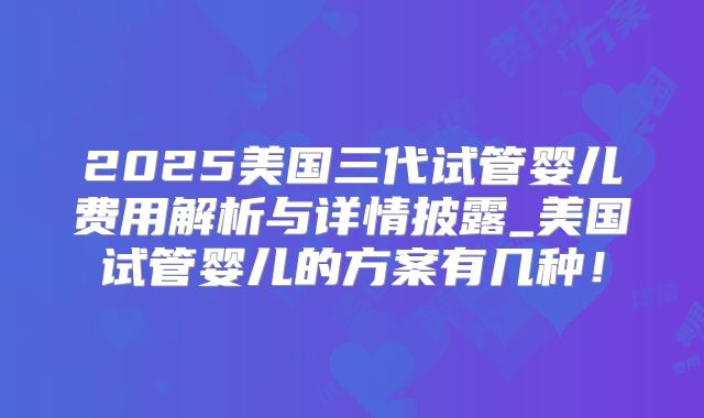 2025美国三代试管婴儿费用解析与详情披露_美国试管婴儿的方案有几种！