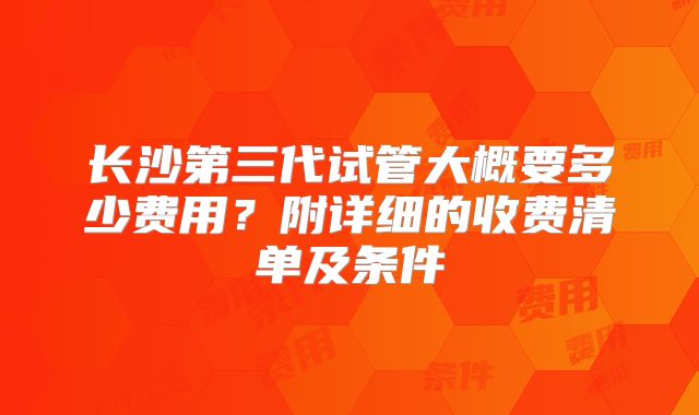 长沙第三代试管大概要多少费用？附详细的收费清单及条件