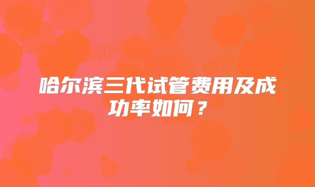 哈尔滨三代试管费用及成功率如何?