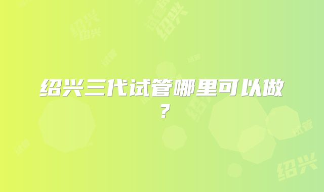 绍兴三代试管哪里可以做？