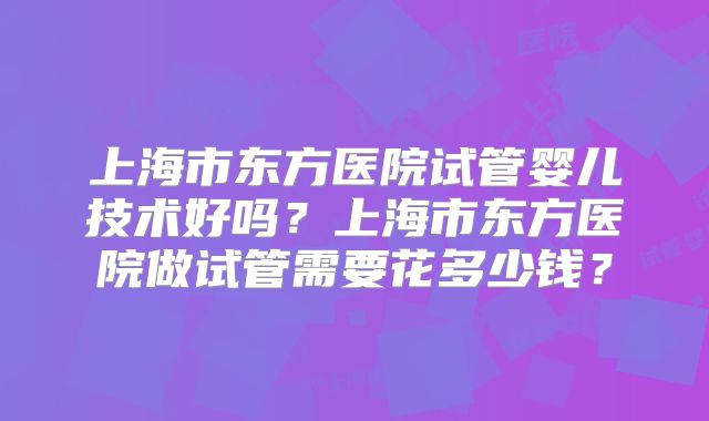 上海市东方医院试管婴儿技术好吗?上海市东方医院做试管需要花多少钱?