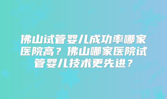 佛山试管婴儿成功率哪家医院高？佛山哪家医院试管婴儿技术更先进？