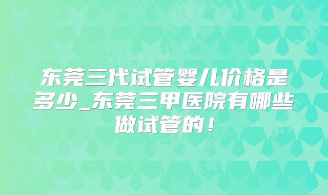东莞三代试管婴儿价格是多少_东莞三甲医院有哪些做试管的！