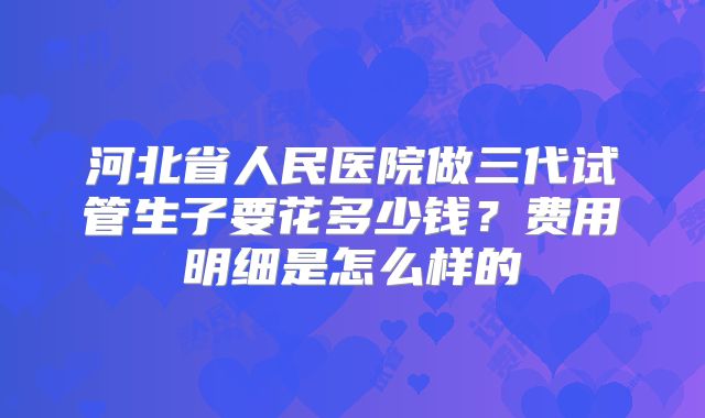 河北省人民医院做三代试管生子要花多少钱?费用明细是怎么样的