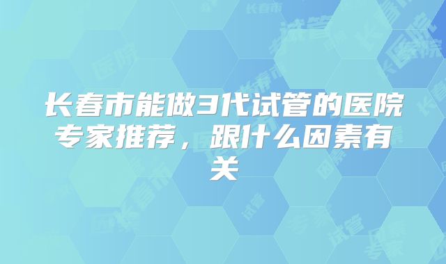 长春市能做3代试管的医院专家推荐，跟什么因素有关