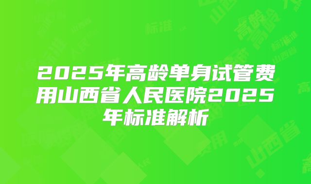 2025年高龄单身试管费用山西省人民医院2025年标准解析