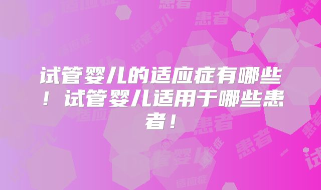 试管婴儿的适应症有哪些!试管婴儿适用于哪些患者!