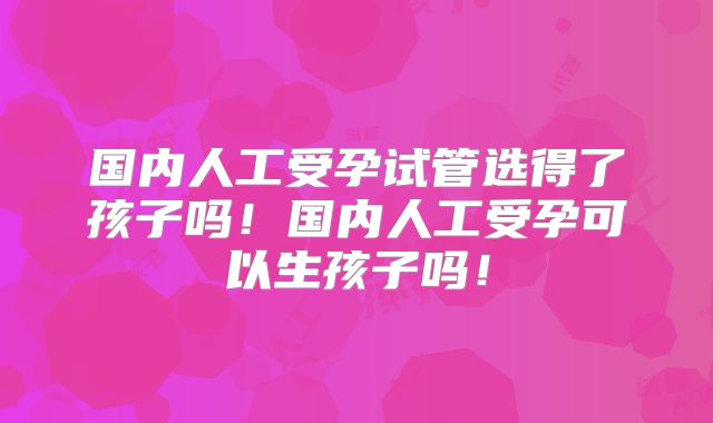 国内人工受孕试管选得了孩子吗！国内人工受孕可以生孩子吗！
