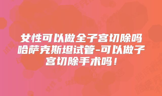 女性可以做全子宫切除吗哈萨克斯坦试管-可以做子宫切除手术吗!