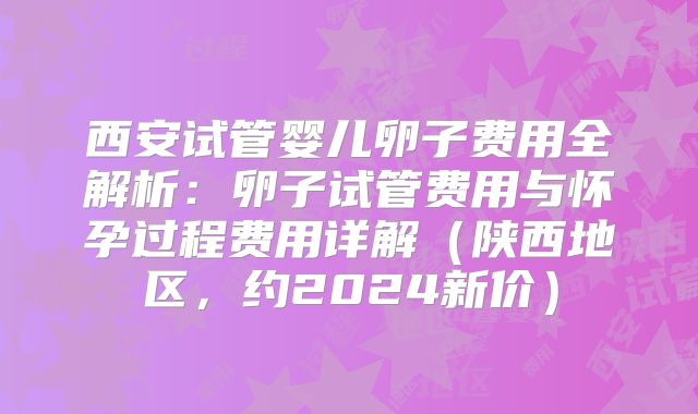 西安试管婴儿卵子费用全解析：卵子试管费用与怀孕过程费用详解（陕西地区，约2024新价）