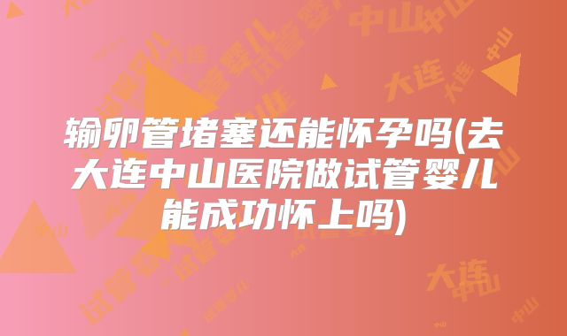 输卵管堵塞还能怀孕吗(去大连中山医院做试管婴儿能成功怀上吗)
