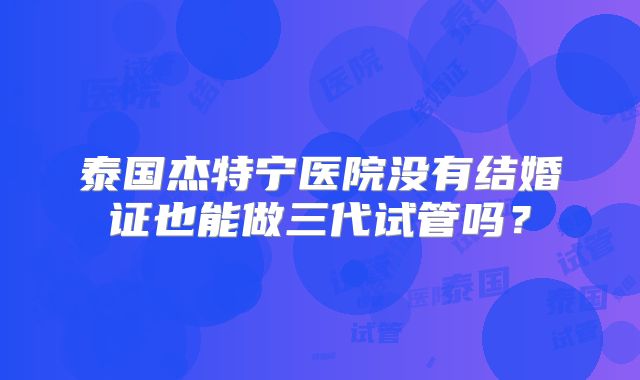 泰国杰特宁医院没有结婚证也能做三代试管吗?
