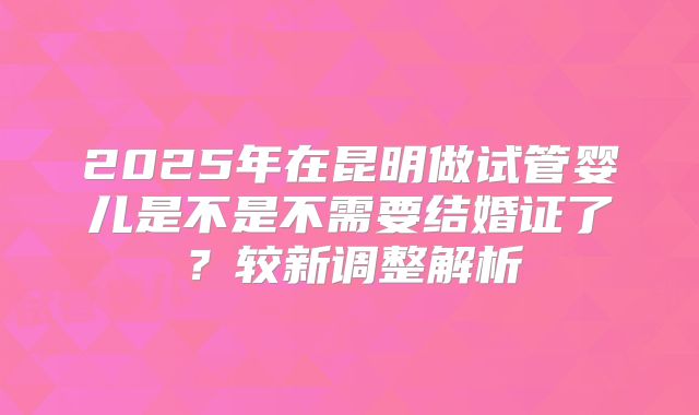 2025年在昆明做试管婴儿是不是不需要结婚证了？较新调整解析