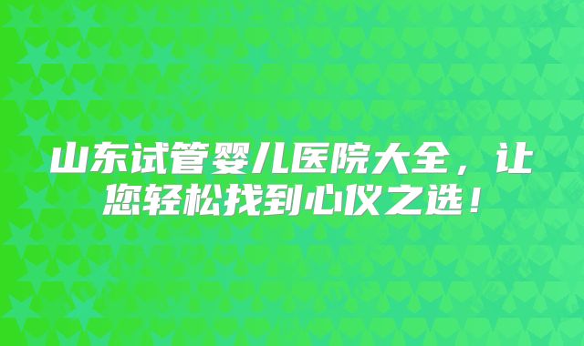 山东试管婴儿医院大全,让您轻松找到心仪之选!