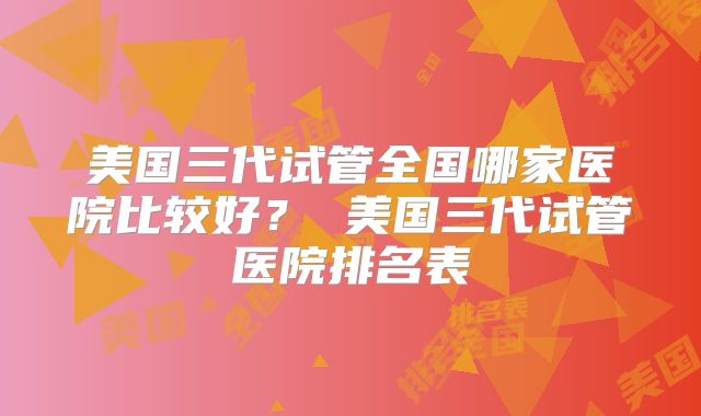 美国三代试管全国哪家医院比较好？ 美国三代试管医院排名表