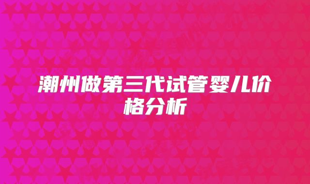 潮州做第三代试管婴儿价格分析