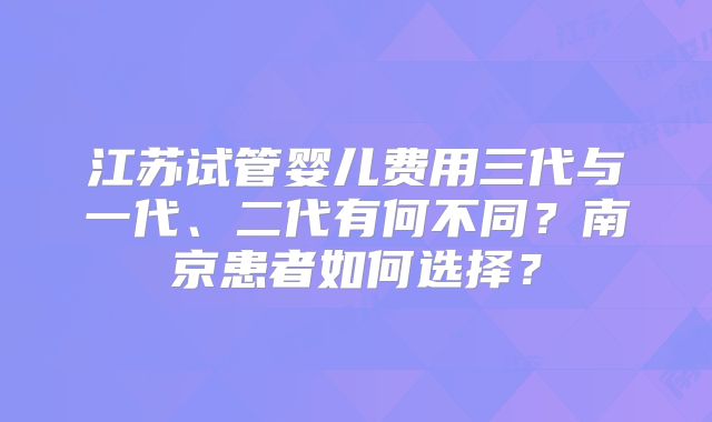 江苏试管婴儿费用三代与一代、二代有何不同？南京患者如何选择？