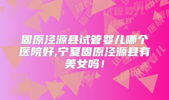 固原泾源县试管婴儿哪个医院好,宁夏固原泾源县有美女吗！