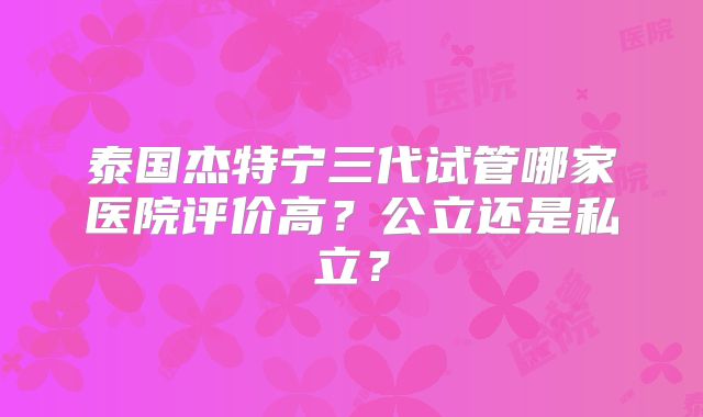 泰国杰特宁三代试管哪家医院评价高？公立还是私立？
