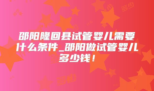 邵阳隆回县试管婴儿需要什么条件_邵阳做试管婴儿多少钱！