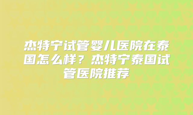 杰特宁试管婴儿医院在泰国怎么样？杰特宁泰国试管医院推荐