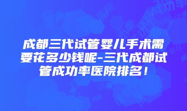 成都三代试管婴儿手术需要花多少钱呢-三代成都试管成功率医院排名!