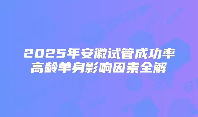2025年安徽试管成功率高龄单身影响因素全解