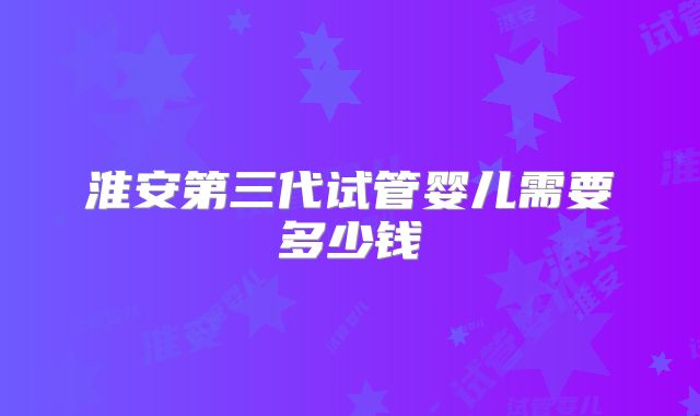 淮安第三代试管婴儿需要多少钱