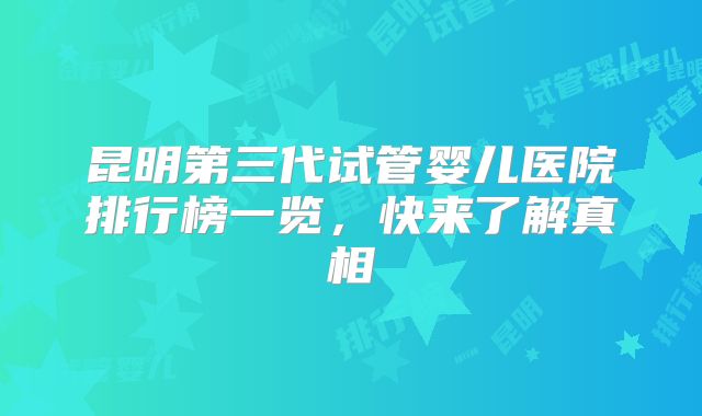 昆明第三代试管婴儿医院排行榜一览，快来了解真相