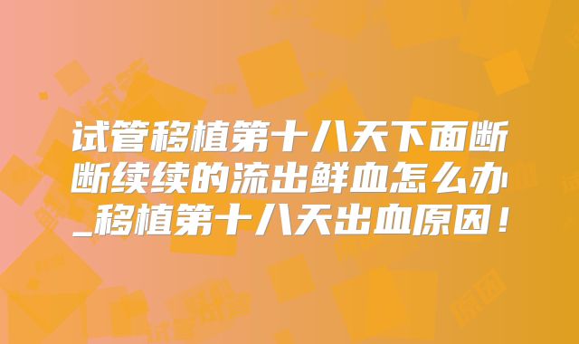试管移植第十八天下面断断续续的流出鲜血怎么办_移植第十八天出血原因!
