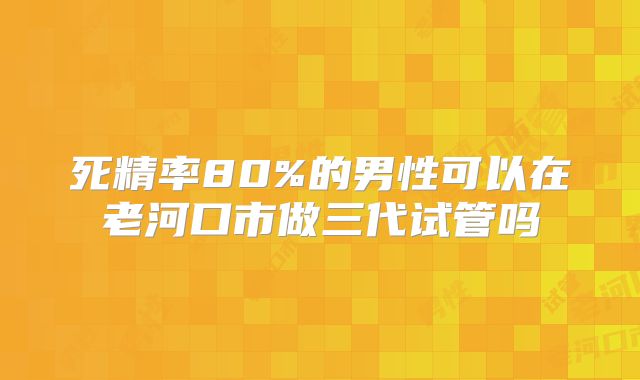 死精率80%的男性可以在老河口市做三代试管吗