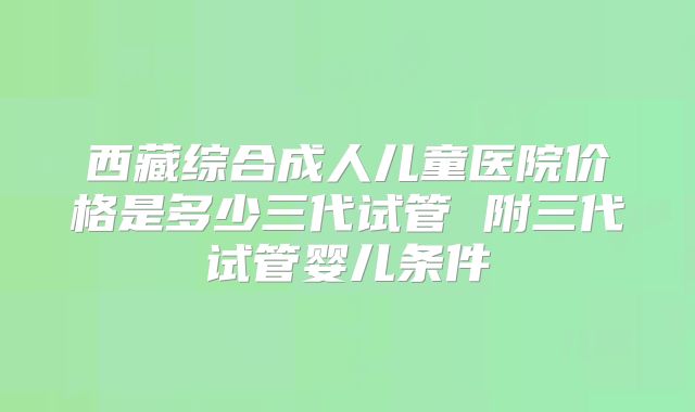 西藏综合成人儿童医院价格是多少三代试管 附三代试管婴儿条件